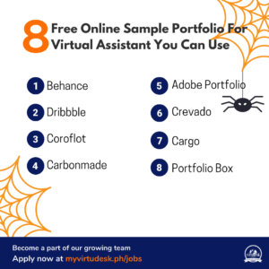 As a virtual assistant, having a competitive and responsive online portfolio website may help showcase your design skills and attract more employers, recruiters,especially if you're new to the industry. By including your best work samples or cases, your portfolio can allow potential employers and clients to learn more about, for example, your design or writing skills and styles. Thus, your portfolio is, in many respects, one of the essential elements to introduce and market yourself as a job seeker. Yet, while facing so many different options on the market, it could always be difficult and overwhelming to decide between them. How can we find the most suitable website for us to build a professional and convincing portfolio?   Here are the top 8 free online sample portfolio for virtual assistants you can use:    1.  Behance  Behance is one of the most popular free design portfolio websites online. Users may post huge numbers of pictures of their designs and at the same time receive feedback from other virtual assistants that are using the application. Their built-in community of designers, illustrators, and photographers allows you to network with and learn from others.   It is a marketplace for a variety of creative professions, including fashion, photography, illustration, graphic design, marketing, and video production. If your work has a visual component, you can consider constructing a Behance portfolio to start connecting with others and then improve your work from there!.      2. Dribbble  Dribbble allows users to showcase their ongoing work. That is, the work being presented here doesn't have to be finished yet. At dribble, users can share their work, even the half-done projects, with a larger community of photographers, designers, and illustrators. You can also create a free account to quickly share brief screenshots of your design processes, professional logo designs, design sketches, interactive prototypes, app design thoughts, and more.  As a virtual assistant this can help you broaden your network and also your design skills.     3. Coroflot  Coroflot is a website similar to Dribbble and Behance in terms of content. Designers or virtual assistants may create profiles and portfolios to share their work with the design community. With over 150,000 projects uploaded every month from designers, photographers, and artists, it's also one of the most popular design communities out there.       4. Carbonmade  Carbonmade is a well-known portfolio website that has hosted over 1.9 million portfolios. Because the service utilizes drag and drop layouts, you can construct your portfolio in minutes.  A free trial with restricted functionality is available on the website. Paid subscriptions begin at $8 per month and include eight projects.    5. Adobe Portfolio  Adobe Portfolio is a free tool available with paying Adobe Creative Cloud subscriptions that allows designers to easily construct stylish and high-quality personal portfolio webpages. A complimentary Creative Cloud membership is also available to users. Adobe Portfolio enables designers to sync design revisions to Behance for free because Adobe is one of the sponsors of the site.                       6. Crevado  Crevado is also a free and simple online portfolio builder that allows designers to construct online portfolio sites to exhibit their works. Certainly, Crevado would be a great asset for virtual assistants to create an attractive portfolio of their own.. It enables users to personalize their websites and submit design materials in a variety of forms, including photographs, videos, GIF graphics, PDFs, and more.  Furthermore, because it is a responsive portfolio site, it can be viewed and used on a desktop, laptop, tablet, or smartphone, among other devices. It is very simple for virtual assistants to build their portfolios from scratch even though they don't have much experience on this..                    7. Cargo  Cargo is also a simple and effective online portfolio platform that allows designers to construct self-contained personal websites with several pages and their own URLs. However, here at Cargo, if you would like to interact with other users, you would have to join groups to connect with the members there.. It is also well-liked among users since it provides a wide range of well-designed portfolio templates.    8. Portfolio Box  PortfolioBox is a simple online portfolio for graphic designers. It allows them to create a completely unique portfolio website by utilizing various styles on any page.. Users may also use it to build galleries, e-commerce, blogs, and a variety of other services. Portfolio Box also provides a free domain name for your portfolio site.              8 Free Online Sample Portfolio For Virtual Assistant You Can Use  The top 8 finest free online portfolio websites for creating portfolios with great UX/UI design within a short time are listed and introduced above.. You could utilize and develop two, three, or more portfolio sites with distinct designs and your personal styles to introduce yourself to your potential clients and impress them with your works displayed organized and aesthetically on your portfolio website.   If you are interested in becoming an excellent virtual assistant, submit your resume and fill out this form. We offer paid training and operational support to our pool of virtual assistants. You’ll also get access to our client profile instead of looking everywhere for the right client whose needs match your services. We are hiring for the Executive Virtual Assistant (EVA), General Virtual Assistant (GVA) and Inside Sales Associate (ISA) roles. Previous virtual assistant experience is not required, but at least six months of call center experience is required.    Recommended Reading: Critical Skills Every Virtual Assistant Should Possess  Virtual Assistant Checklist Beat Background Noise with These Free Apps Qualities Of A Competitive Virtual Assistant